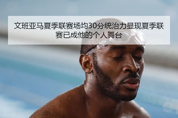 文班亚马夏季联赛场均30分统治力显现夏季联赛已成他的个人舞台