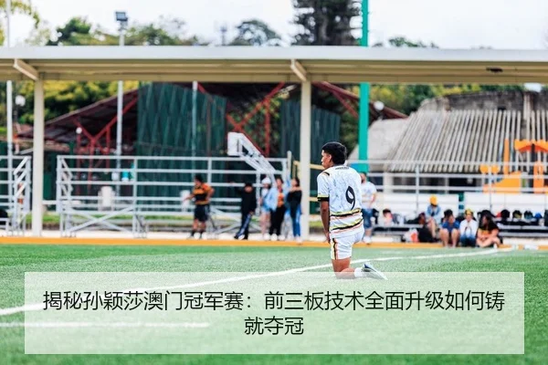 揭秘孙颖莎澳门冠军赛：前三板技术全面升级如何铸就夺冠